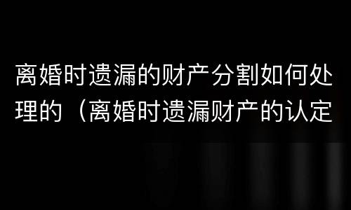 离婚时遗漏的财产分割如何处理的（离婚时遗漏财产的认定）