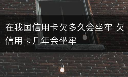 在我国信用卡欠多久会坐牢 欠信用卡几年会坐牢