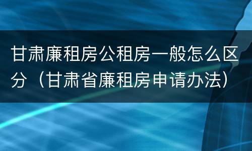 甘肃廉租房公租房一般怎么区分（甘肃省廉租房申请办法）