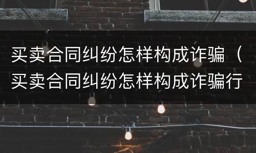买卖合同纠纷怎样构成诈骗（买卖合同纠纷怎样构成诈骗行为）
