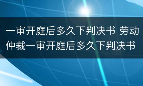 一审开庭后多久下判决书 劳动仲裁一审开庭后多久下判决书