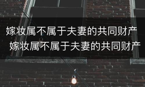 嫁妆属不属于夫妻的共同财产 嫁妆属不属于夫妻的共同财产范围