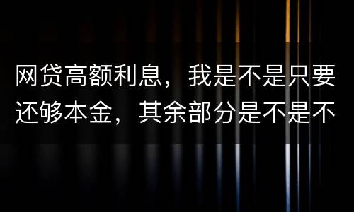 网贷高额利息，我是不是只要还够本金，其余部分是不是不用还了
