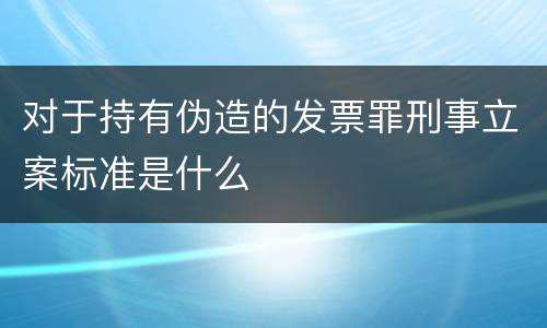 对于持有伪造的发票罪刑事立案标准是什么