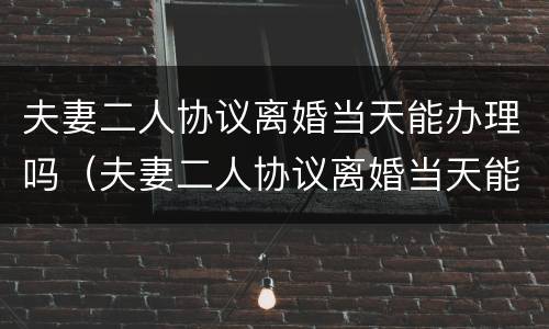 夫妻二人协议离婚当天能办理吗（夫妻二人协议离婚当天能办理吗）
