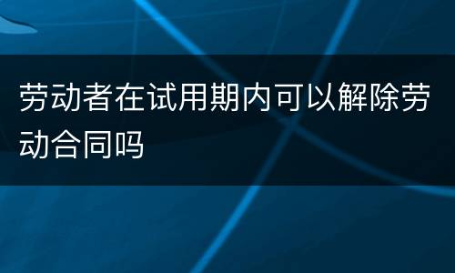 劳动者在试用期内可以解除劳动合同吗