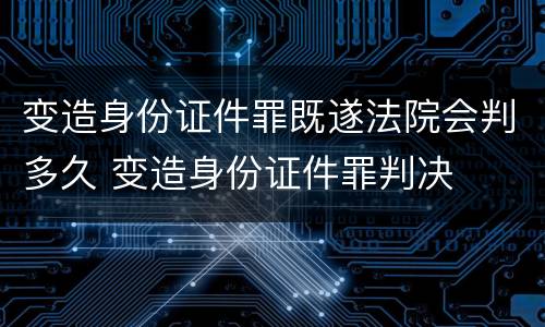 变造身份证件罪既遂法院会判多久 变造身份证件罪判决