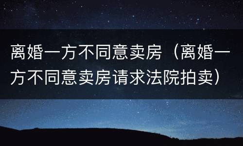 离婚一方不同意卖房（离婚一方不同意卖房请求法院拍卖）