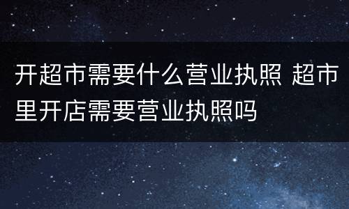 开超市需要什么营业执照 超市里开店需要营业执照吗