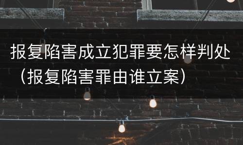 报复陷害成立犯罪要怎样判处（报复陷害罪由谁立案）