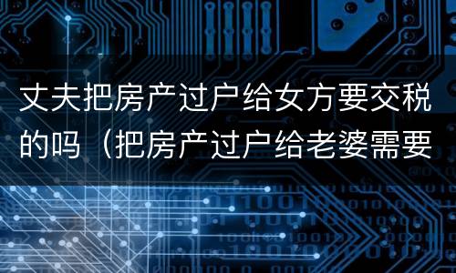 丈夫把房产过户给女方要交税的吗（把房产过户给老婆需要税吗）