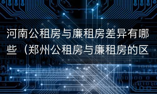 河南公租房与廉租房差异有哪些（郑州公租房与廉租房的区别）