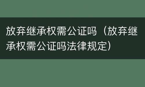 放弃继承权需公证吗（放弃继承权需公证吗法律规定）