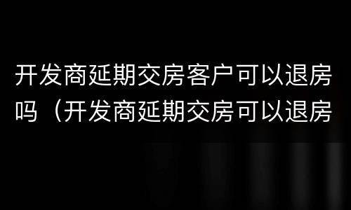 开发商延期交房客户可以退房吗（开发商延期交房可以退房不）