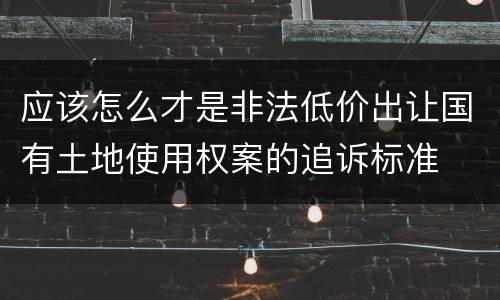 应该怎么才是非法低价出让国有土地使用权案的追诉标准