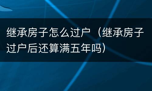 继承房子怎么过户（继承房子过户后还算满五年吗）