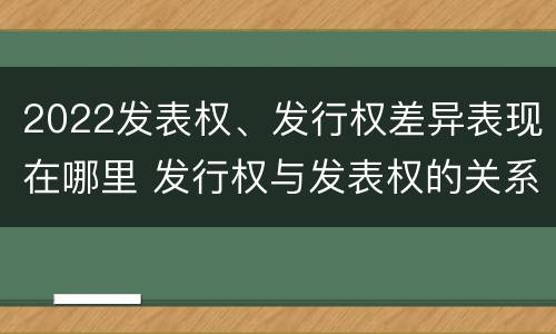 2022发表权、发行权差异表现在哪里 发行权与发表权的关系
