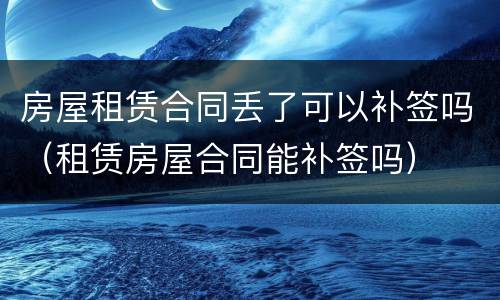 房屋租赁合同丢了可以补签吗（租赁房屋合同能补签吗）