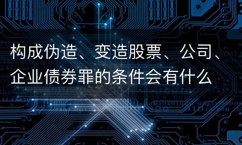 构成伪造、变造股票、公司、企业债券罪的条件会有什么