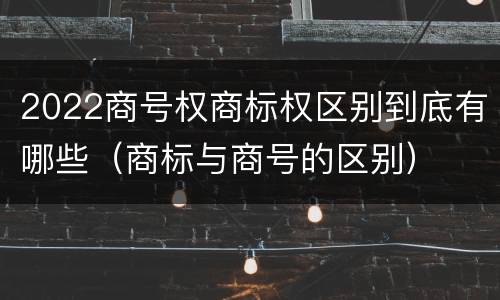 2022商号权商标权区别到底有哪些（商标与商号的区别）