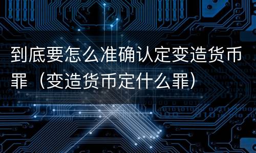 到底要怎么准确认定变造货币罪（变造货币定什么罪）