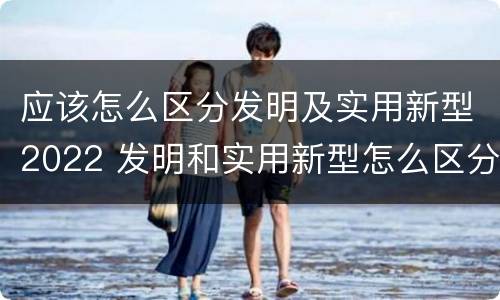 应该怎么区分发明及实用新型2022 发明和实用新型怎么区分