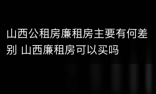 山西公租房廉租房主要有何差别 山西廉租房可以买吗