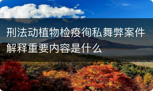 刑法动植物检疫徇私舞弊案件解释重要内容是什么