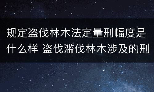 规定盗伐林木法定量刑幅度是什么样 盗伐滥伐林木涉及的刑法规定