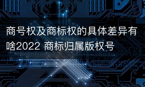商号权及商标权的具体差异有啥2022 商标归属版权号
