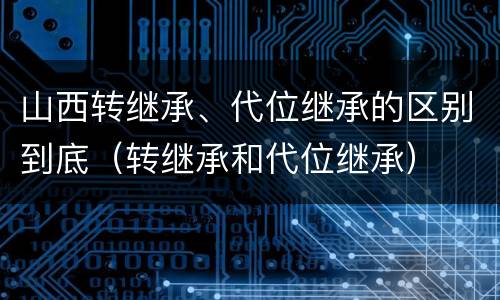 山西转继承、代位继承的区别到底（转继承和代位继承）