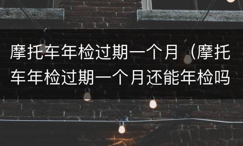 摩托车年检过期一个月（摩托车年检过期一个月还能年检吗）