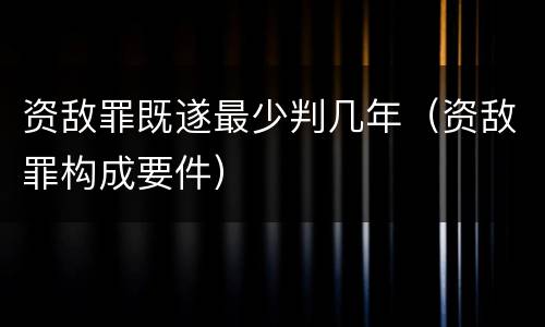 资敌罪既遂最少判几年（资敌罪构成要件）