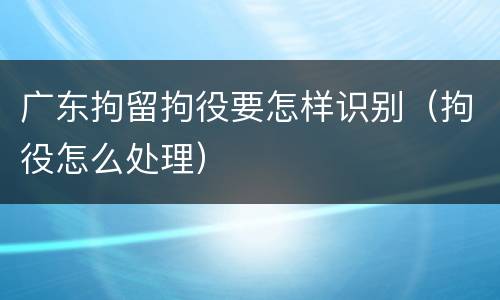 广东拘留拘役要怎样识别（拘役怎么处理）