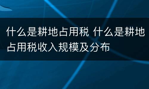 什么是耕地占用税 什么是耕地占用税收入规模及分布
