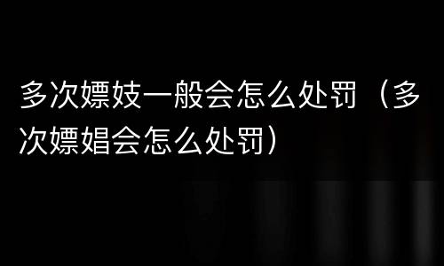 多次嫖妓一般会怎么处罚（多次嫖娼会怎么处罚）