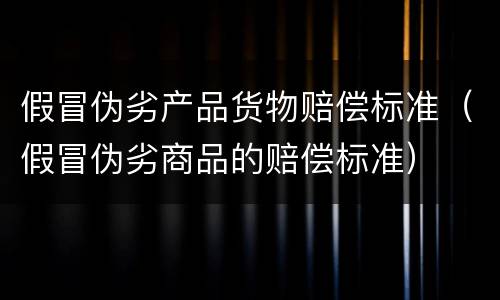 假冒伪劣产品货物赔偿标准（假冒伪劣商品的赔偿标准）