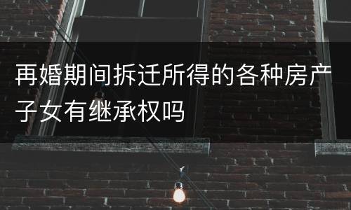 再婚期间拆迁所得的各种房产子女有继承权吗