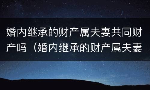 婚内继承的财产属夫妻共同财产吗（婚内继承的财产属夫妻共同财产吗怎么算）