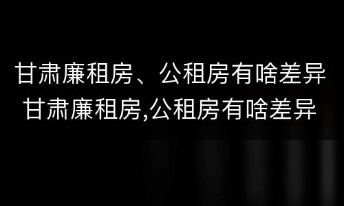 甘肃廉租房、公租房有啥差异 甘肃廉租房,公租房有啥差异嘛