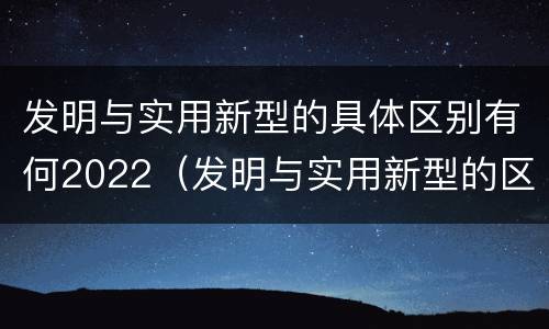 发明与实用新型的具体区别有何2022（发明与实用新型的区别有哪些）