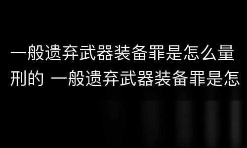 一般遗弃武器装备罪是怎么量刑的 一般遗弃武器装备罪是怎么量刑的标准
