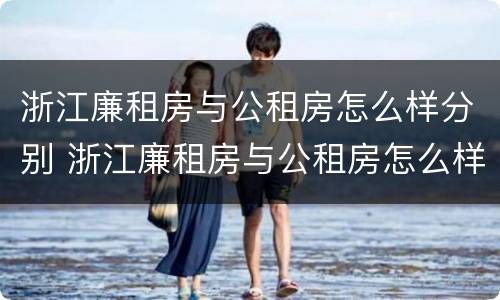 浙江廉租房与公租房怎么样分别 浙江廉租房与公租房怎么样分别出租