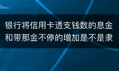 银行将信用卡透支钱数的息金和带那金不停的增加是不是隶属违法或违规