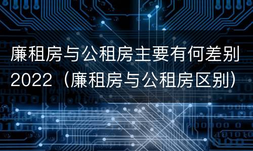 廉租房与公租房主要有何差别2022（廉租房与公租房区别）