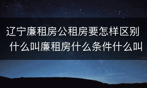 辽宁廉租房公租房要怎样区别 什么叫廉租房什么条件什么叫公租房