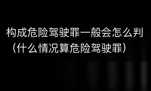 构成危险驾驶罪一般会怎么判（什么情况算危险驾驶罪）