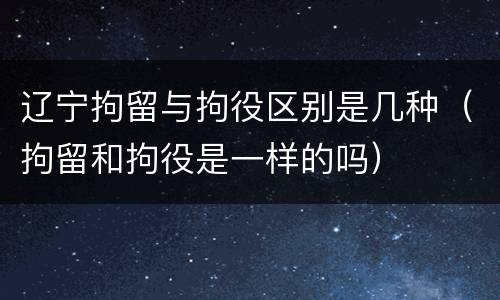 辽宁拘留与拘役区别是几种（拘留和拘役是一样的吗）