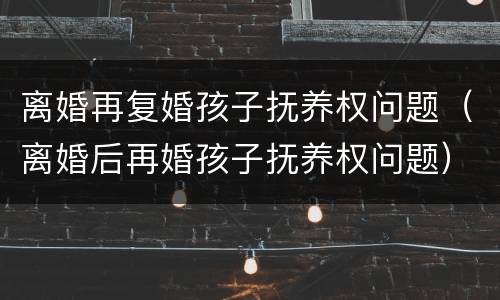 离婚再复婚孩子抚养权问题（离婚后再婚孩子抚养权问题）