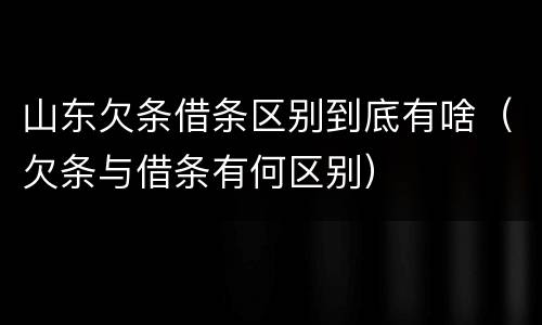 山东欠条借条区别到底有啥（欠条与借条有何区别）